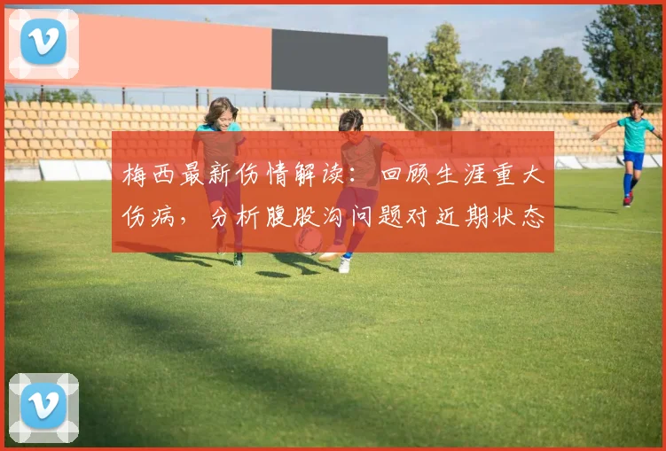 梅西最新伤情解读:回顾生涯重大伤病,分析腹股沟问题对近期状态的影响