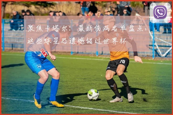 聚焦卡塔尔:最新伤病名单盘点,这些球星恐遗憾错过世界杯