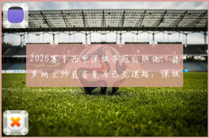 2026赛季西甲保级争冠白热化：赫罗纳主帅直言皇马已无退路，保级队抢分大战同步上演