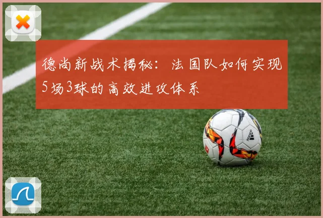 德尚新战术揭秘：法国队如何实现5场3球的高效进攻体系
