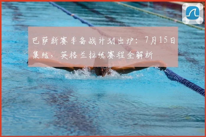 巴萨新赛季备战计划出炉:7月15日集结,英格兰拉练赛程全解析