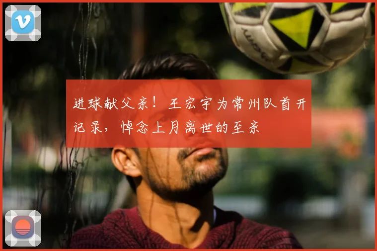 进球献父亲!王宏宇为常州队首开记录,悼念上月离世的至亲