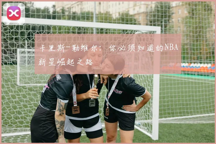 卡里斯-勒维尔:你必须知道的NBA新星崛起之路