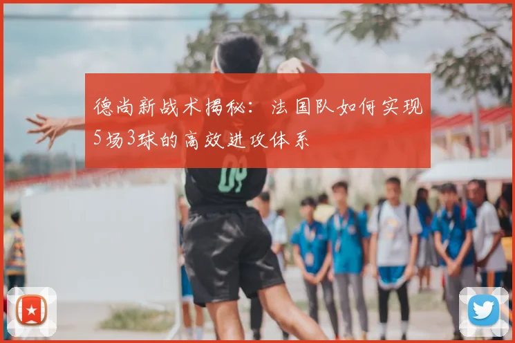 德尚新战术揭秘：法国队如何实现5场3球的高效进攻体系