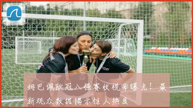 姆巴佩欧冠八强赛收视率曝光!最新观众数据揭示惊人热度