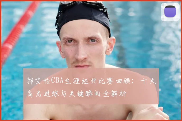 郭艾伦CBA生涯经典比赛回顾:十大高光进球与关键瞬间全解析